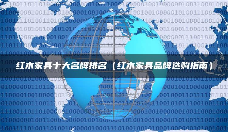 红木家具十大名牌排名（红木家具品牌选购指南）